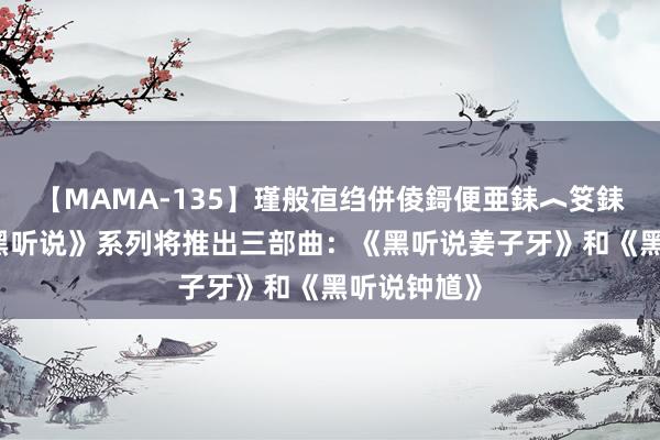 【MAMA-135】瑾般亱绉併倰鎶便亜銇︿笅銇曘亜 曝《黑听说》系列将推出三部曲：《黑听说姜子牙》和《黑听说钟馗》