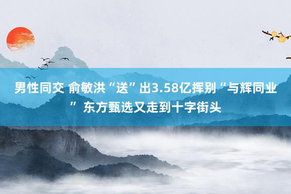 男性同交 俞敏洪“送”出3.58亿挥别“与辉同业” 东方甄选又走到十字街头