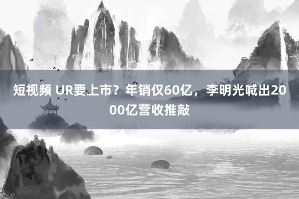 短视频 UR要上市？年销仅60亿，李明光喊出2000亿营收推敲