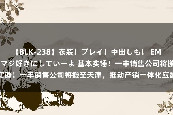 【BLK-238】衣装！プレイ！中出しも！ EMIRIのつぶやき指令で私をマジ好きにしていーよ 基本实锤！一丰销售公司将搬至天津，推动产销一体化应酬竞争