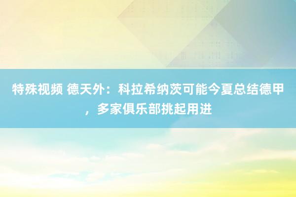 特殊视频 德天外：科拉希纳茨可能今夏总结德甲，多家俱乐部挑起用进