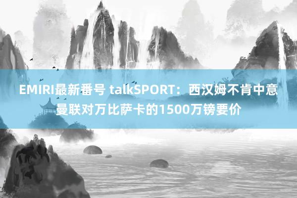 EMIRI最新番号 talkSPORT：西汉姆不肯中意曼联对万比萨卡的1500万镑要价