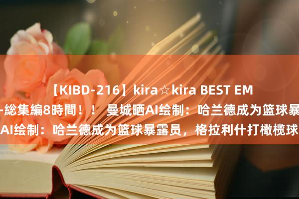 【KIBD-216】kira☆kira BEST EMIRI-中出し性交20発超え-総集編8時間！！ 曼城晒AI绘制：哈兰德成为篮球暴露员，格拉利什打橄榄球