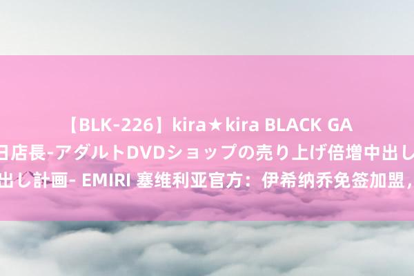 【BLK-226】kira★kira BLACK GAL 黒ギャル露出セクハラ1日店長-アダルトDVDショップの売り上げ倍増中出し計画- EMIRI 塞维利亚官方：伊希纳乔免签加盟，两边签下2+1的条约