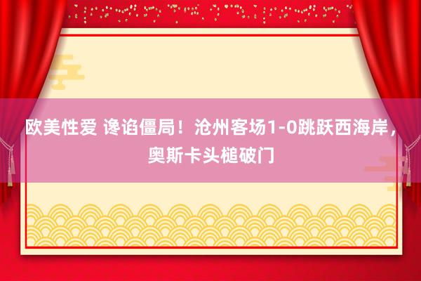 欧美性爱 谗谄僵局！沧州客场1-0跳跃西海岸，奥斯卡头槌破门