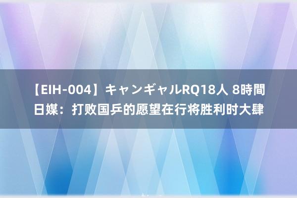 【EIH-004】キャンギャルRQ18人 8時間 日媒：打败国乒的愿望在行将胜利时大肆