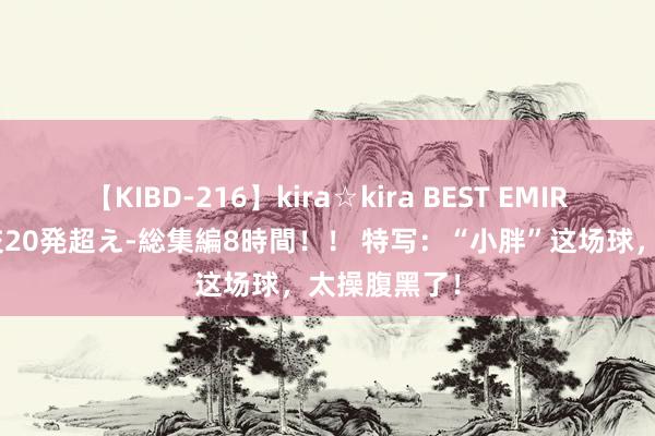 【KIBD-216】kira☆kira BEST EMIRI-中出し性交20発超え-総集編8時間！！ 特写：“小胖”这场球，太操腹黑了！