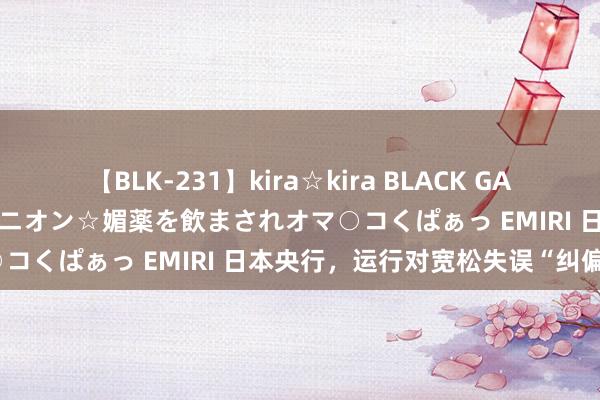 【BLK-231】kira☆kira BLACK GAL 黒ギャル中出し温泉コンパニオン☆媚薬を飲まされオマ○コくぱぁっ EMIRI 日本央行，运行对宽松失误“纠偏”