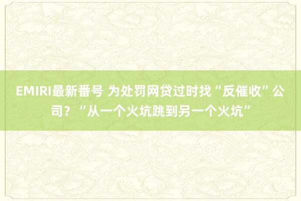 EMIRI最新番号 为处罚网贷过时找“反催收”公司？“从一个火坑跳到另一个火坑”