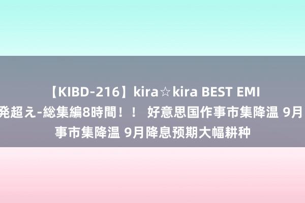 【KIBD-216】kira☆kira BEST EMIRI-中出し性交20発超え-総集編8時間！！ 好意思国作事市集降温 9月降息预期大幅耕种