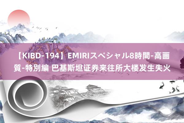 【KIBD-194】EMIRIスペシャル8時間-高画質-特別編 巴基斯坦证券来往所大楼发生失火