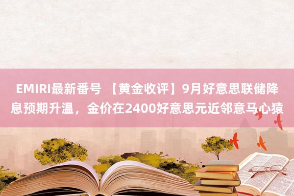 EMIRI最新番号 【黄金收评】9月好意思联储降息预期升温，金价在2400好意思元近邻意马心猿