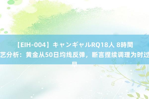 【EIH-004】キャンギャルRQ18人 8時間 手艺分析：黄金从50日均线反弹，断言捏续调理为时过早