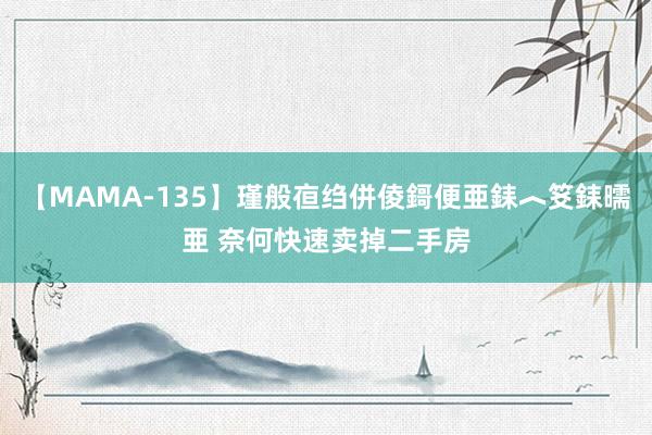 【MAMA-135】瑾般亱绉併倰鎶便亜銇︿笅銇曘亜 奈何快速卖掉二手房