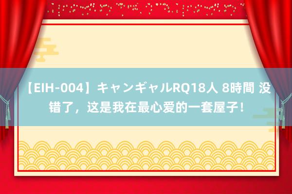 【EIH-004】キャンギャルRQ18人 8時間 没错了，这是我在最心爱的一套屋子！