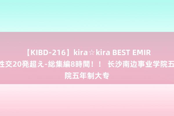 【KIBD-216】kira☆kira BEST EMIRI-中出し性交20発超え-総集編8時間！！ 长沙南边事业学院五年制大专