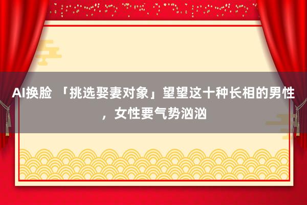 AI换脸 「挑选娶妻对象」望望这十种长相的男性，女性要气势汹汹