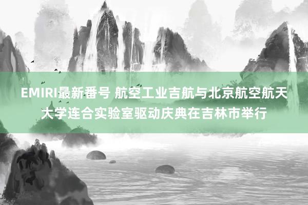 EMIRI最新番号 航空工业吉航与北京航空航天大学连合实验室驱动庆典在吉林市举行