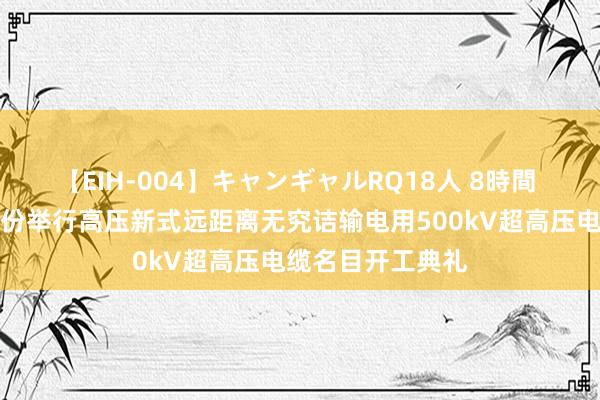 【EIH-004】キャンギャルRQ18人 8時間 航空工业宝胜股份举行高压新式远距离无究诘输电用500kV超高压电缆名目开工典礼