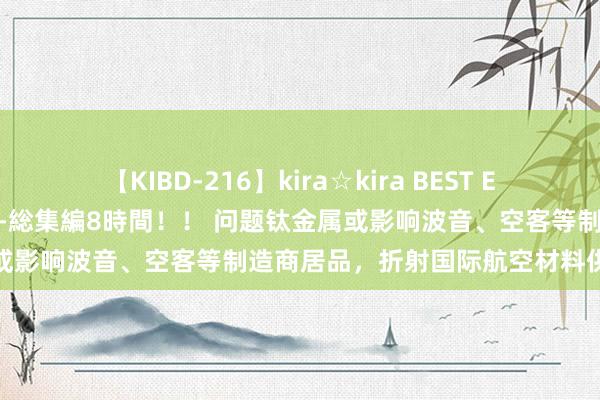 【KIBD-216】kira☆kira BEST EMIRI-中出し性交20発超え-総集編8時間！！ 问题钛金属或影响波音、空客等制造商居品，折射国际航空材料供应链乱象