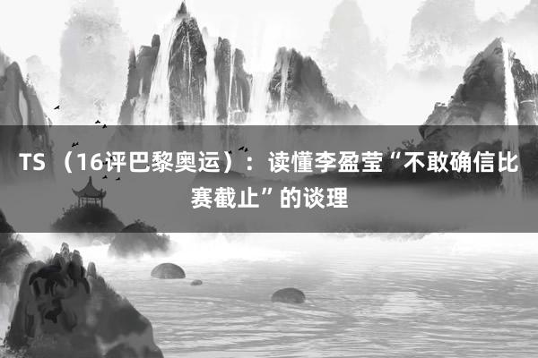 TS （16评巴黎奥运）：读懂李盈莹“不敢确信比赛截止”的谈理