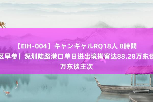 【EIH-004】キャンギャルRQ18人 8時間 【湾区早参】深圳陆路港口单日进出境搭客达88.28万东谈主次