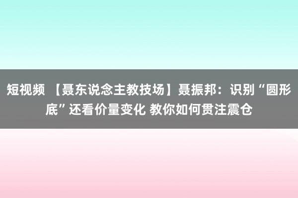 短视频 【聂东说念主教技场】聂振邦：识别“圆形底”还看价量变化 教你如何贯注震仓