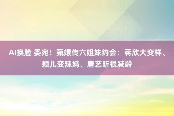 AI换脸 委宛！甄嬛传六姐妹约会：蒋欣大变样、颖儿变辣妈、唐艺昕很减龄