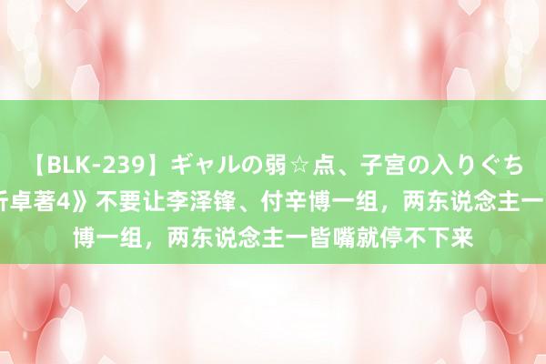 【BLK-239】ギャルの弱☆点、子宮の入りぐちぃ EMIRI 《转折卓著4》不要让李泽锋、付辛博一组，两东说念主一皆嘴就停不下来