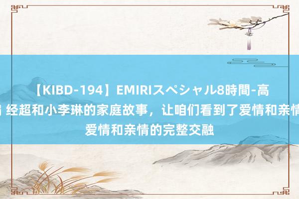 【KIBD-194】EMIRIスペシャル8時間-高画質-特別編 经超和小李琳的家庭故事，让咱们看到了爱情和亲情的完整交融