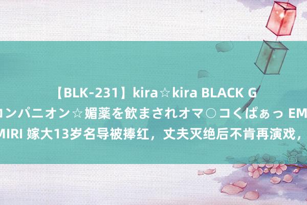 【BLK-231】kira☆kira BLACK GAL 黒ギャル中出し温泉コンパニオン☆媚薬を飲まされオマ○コくぱぁっ EMIRI 嫁大13岁名导被捧红，丈夫灭绝后不肯再演戏，55岁现今未婚无儿女