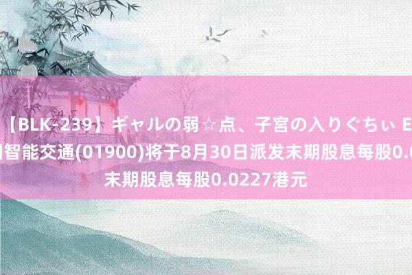 【BLK-239】ギャルの弱☆点、子宮の入りぐちぃ EMIRI 中国智能交通(01900)将于8月30日派发末期股息每股0.0227港元