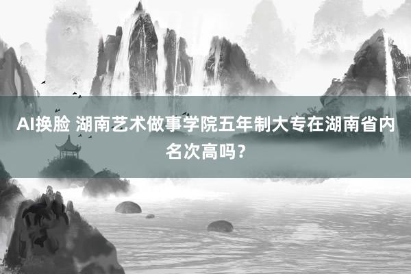 AI换脸 湖南艺术做事学院五年制大专在湖南省内名次高吗？