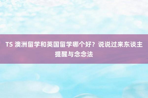 TS 澳洲留学和英国留学哪个好？说说过来东谈主提醒与念念法