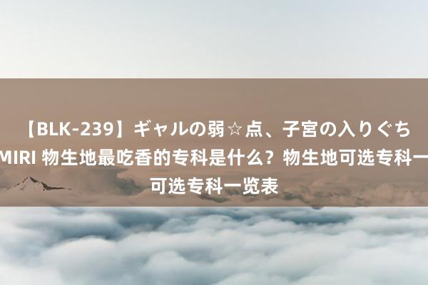 【BLK-239】ギャルの弱☆点、子宮の入りぐちぃ EMIRI 物生地最吃香的专科是什么？物生地可选专科一览表