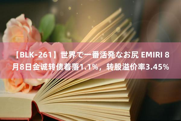 【BLK-261】世界で一番活発なお尻 EMIRI 8月8日金诚转债着落1.1%，转股溢价率3.45%