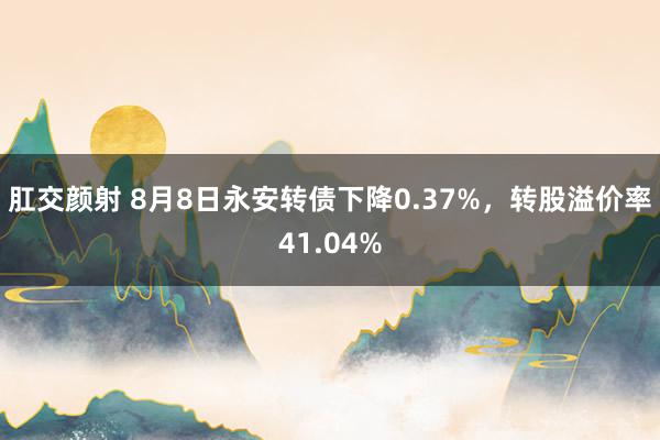 肛交颜射 8月8日永安转债下降0.37%，转股溢价率41.04%