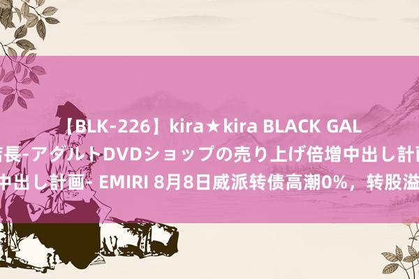 【BLK-226】kira★kira BLACK GAL 黒ギャル露出セクハラ1日店長-アダルトDVDショップの売り上げ倍増中出し計画- EMIRI 8月8日威派转债高潮0%，转股溢价率261.99%