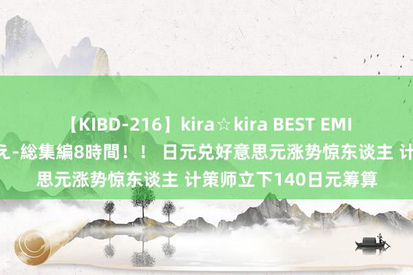 【KIBD-216】kira☆kira BEST EMIRI-中出し性交20発超え-総集編8時間！！ 日元兑好意思元涨势惊东谈主 计策师立下140日元筹算