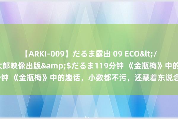 【ARKI-009】だるま露出 09 ECO</a>2008-06-19桃太郎映像出版&$だるま119分钟 《金瓶梅》中的趣话，小数都不污，还藏着东说念主生的大真义