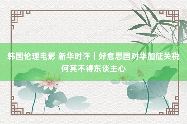 韩国伦理电影 新华时评丨好意思国对华加征关税何其不得东谈主心