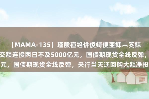 【MAMA-135】瑾般亱绉併倰鎶便亜銇︿笅銇曘亜 A股集体上升，成交额连接两日不及5000亿元，国债期现货全线反弹，央行当天逆回购大额净投放