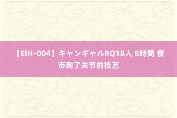 【EIH-004】キャンギャルRQ18人 8時間 债市到了关节的技艺