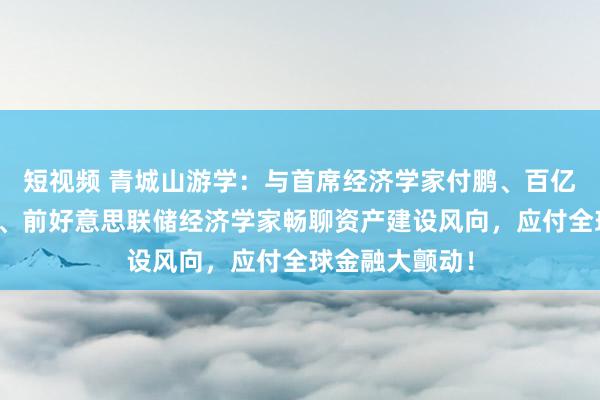 短视频 青城山游学：与首席经济学家付鹏、百亿私募投资司理、前好意思联储经济学家畅聊资产建设风向，应付全球金融大颤动！