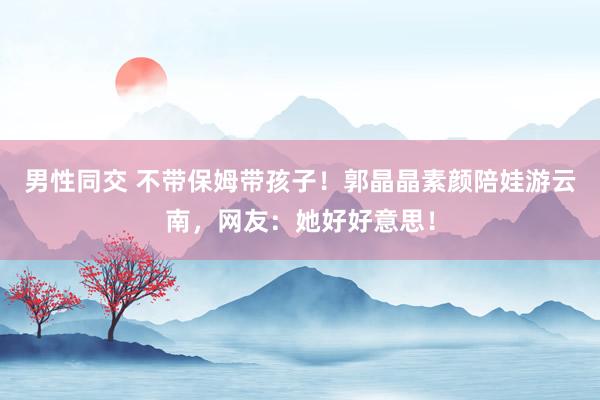 男性同交 不带保姆带孩子！郭晶晶素颜陪娃游云南，网友：她好好意思！