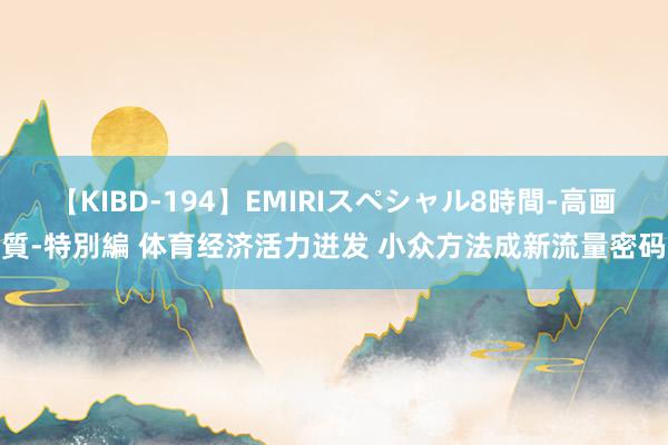 【KIBD-194】EMIRIスペシャル8時間-高画質-特別編 体育经济活力迸发 小众方法成新流量密码