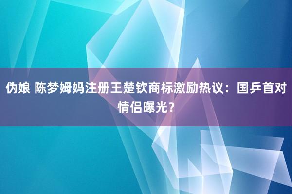 伪娘 陈梦姆妈注册王楚钦商标激励热议：国乒首对情侣曝光？