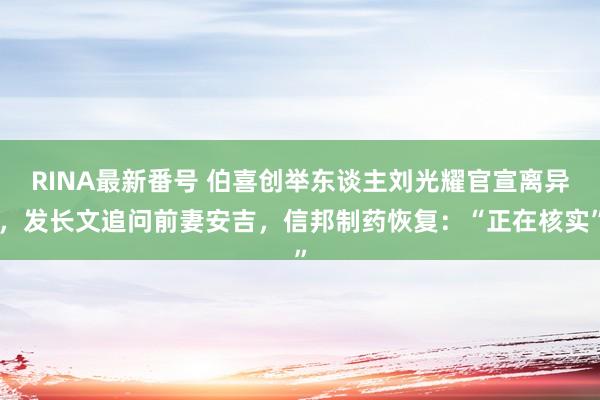 RINA最新番号 伯喜创举东谈主刘光耀官宣离异，发长文追问前妻安吉，信邦制药恢复：“正在核实”