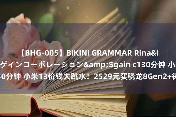 【BHG-005】BIKINI GRAMMAR Rina</a>2017-04-23ゲインコーポレーション&$gain c130分钟 小米13价钱大跳水！2529元买骁龙8Gen2+徕卡镜头，太香了