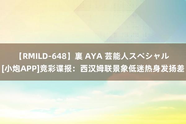 【RMILD-648】裏 AYA 芸能人スペシャル [小炮APP]竞彩谍报：西汉姆联景象低迷热身发扬差